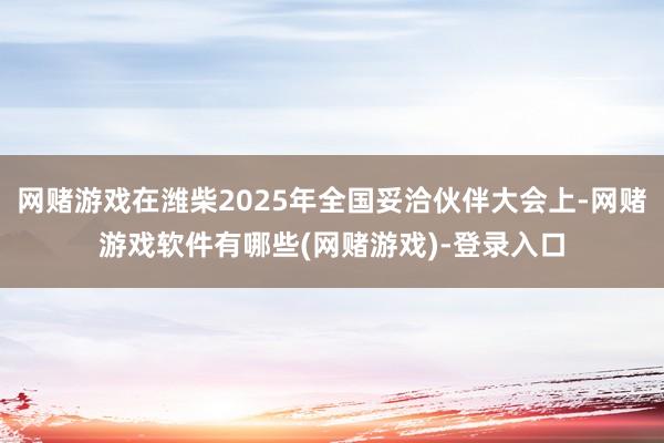 网赌游戏在潍柴2025年全国妥洽伙伴大会上-网赌游戏软件有哪些(网赌游戏)-登录入口