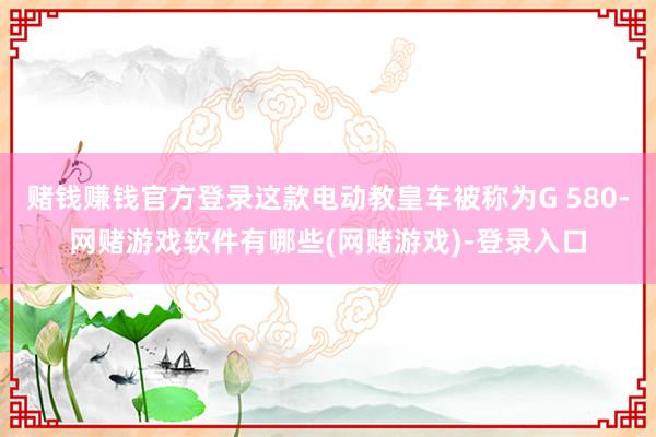 赌钱赚钱官方登录这款电动教皇车被称为G 580-网赌游戏软件有哪些(网赌游戏)-登录入口