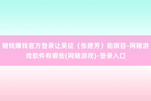 赌钱赚钱官方登录让吴征（张建芳）能瞑目-网赌游戏软件有哪些(网赌游戏)-登录入口
