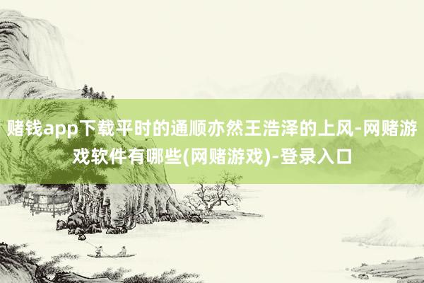 赌钱app下载平时的通顺亦然王浩泽的上风-网赌游戏软件有哪些(网赌游戏)-登录入口