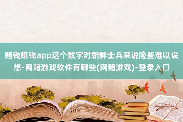 赌钱赚钱app这个数字对朝鲜士兵来说险些难以设想-网赌游戏软件有哪些(网赌游戏)-登录入口