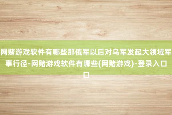 网赌游戏软件有哪些那俄军以后对乌军发起大领域军事行径-网赌游戏软件有哪些(网赌游戏)-登录入口