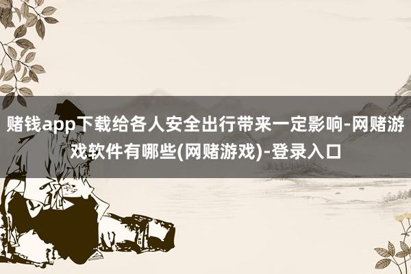 赌钱app下载给各人安全出行带来一定影响-网赌游戏软件有哪些(网赌游戏)-登录入口