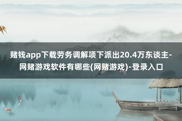 赌钱app下载劳务调解项下派出20.4万东谈主-网赌游戏软件有哪些(网赌游戏)-登录入口