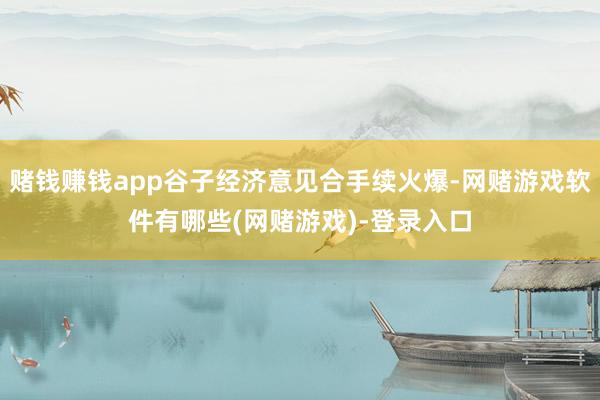 赌钱赚钱app谷子经济意见合手续火爆-网赌游戏软件有哪些(网赌游戏)-登录入口