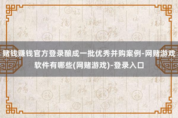 赌钱赚钱官方登录酿成一批优秀并购案例-网赌游戏软件有哪些(网赌游戏)-登录入口