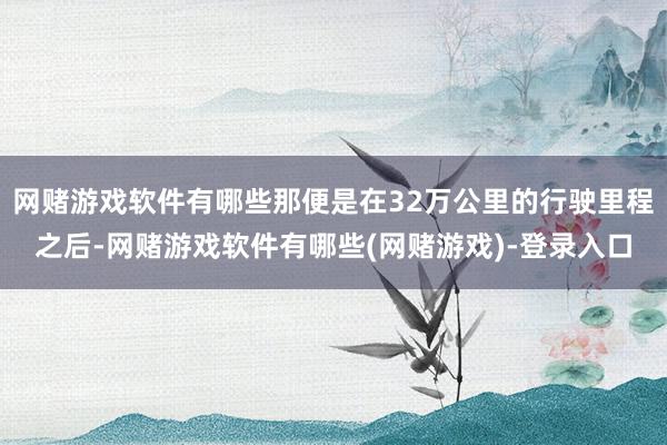 网赌游戏软件有哪些那便是在32万公里的行驶里程之后-网赌游戏软件有哪些(网赌游戏)-登录入口