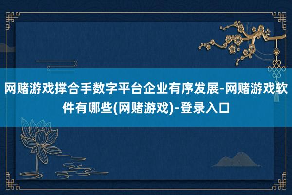 网赌游戏撑合手数字平台企业有序发展-网赌游戏软件有哪些(网赌游戏)-登录入口
