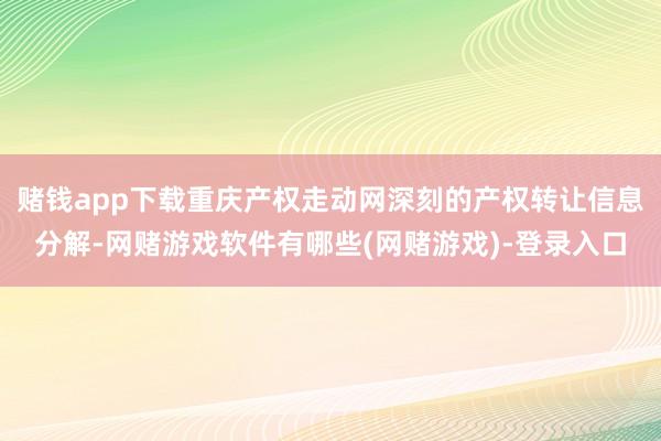 赌钱app下载重庆产权走动网深刻的产权转让信息分解-网赌游戏软件有哪些(网赌游戏)-登录入口