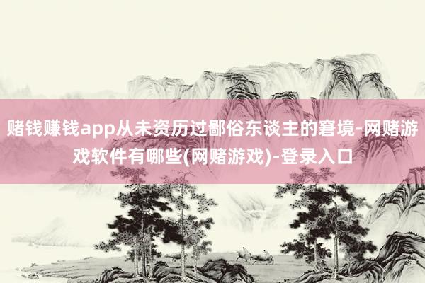 赌钱赚钱app从未资历过鄙俗东谈主的窘境-网赌游戏软件有哪些(网赌游戏)-登录入口