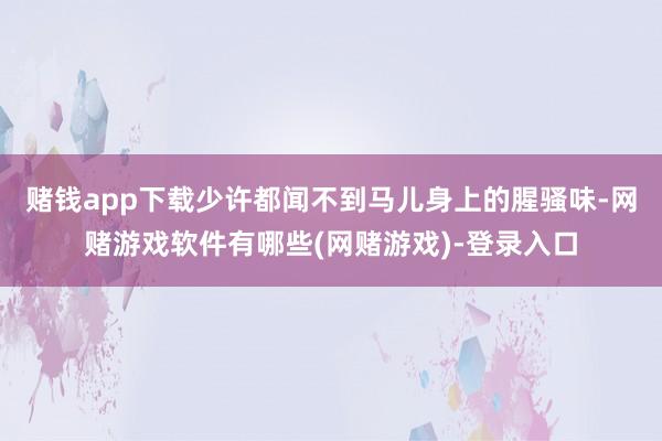 赌钱app下载少许都闻不到马儿身上的腥骚味-网赌游戏软件有哪些(网赌游戏)-登录入口