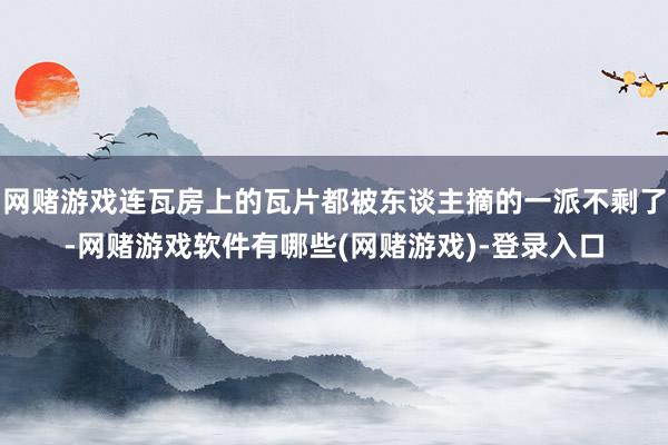网赌游戏连瓦房上的瓦片都被东谈主摘的一派不剩了-网赌游戏软件有哪些(网赌游戏)-登录入口