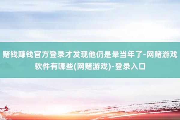 赌钱赚钱官方登录才发现他仍是晕当年了-网赌游戏软件有哪些(网赌游戏)-登录入口