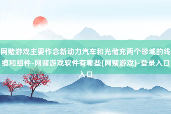 网赌游戏主要作念新动力汽车和光储充两个畛域的线缆和组件-网赌游戏软件有哪些(网赌游戏)-登录入口