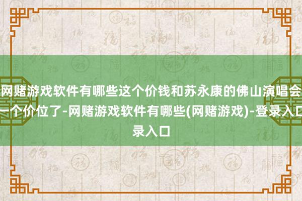 网赌游戏软件有哪些这个价钱和苏永康的佛山演唱会一个价位了-网赌游戏软件有哪些(网赌游戏)-登录入口