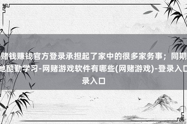 赌钱赚钱官方登录承担起了家中的很多家务事；同期她酷勤学习-网赌游戏软件有哪些(网赌游戏)-登录入口