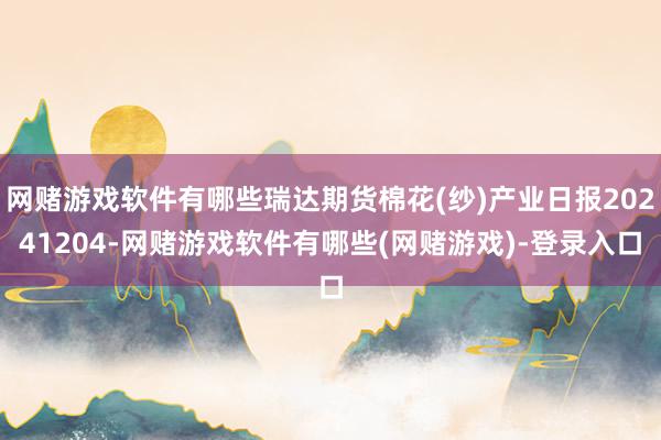 网赌游戏软件有哪些瑞达期货棉花(纱)产业日报20241204-网赌游戏软件有哪些(网赌游戏)-登录入口