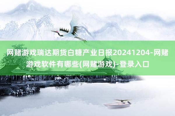网赌游戏瑞达期货白糖产业日报20241204-网赌游戏软件有哪些(网赌游戏)-登录入口