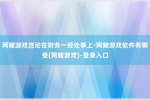 网赌游戏岂论在财务一经处事上-网赌游戏软件有哪些(网赌游戏)-登录入口