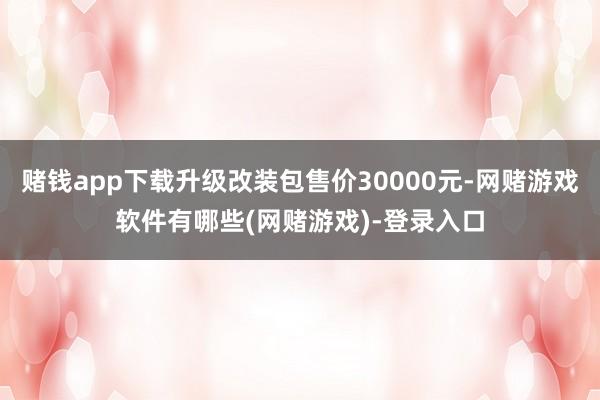赌钱app下载升级改装包售价30000元-网赌游戏软件有哪些(网赌游戏)-登录入口