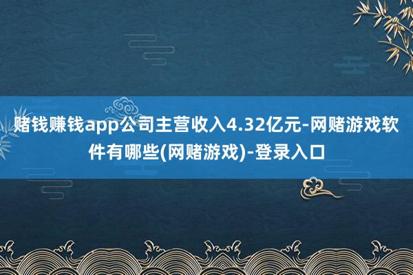 赌钱赚钱app公司主营收入4.32亿元-网赌游戏软件有哪些(网赌游戏)-登录入口