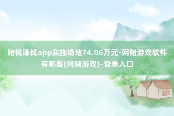 赌钱赚钱app实施场地74.06万元-网赌游戏软件有哪些(网赌游戏)-登录入口