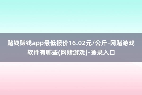 赌钱赚钱app最低报价16.02元/公斤-网赌游戏软件有哪些(网赌游戏)-登录入口
