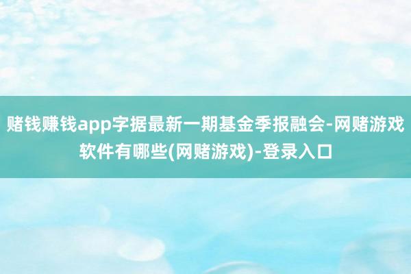 赌钱赚钱app字据最新一期基金季报融会-网赌游戏软件有哪些(网赌游戏)-登录入口