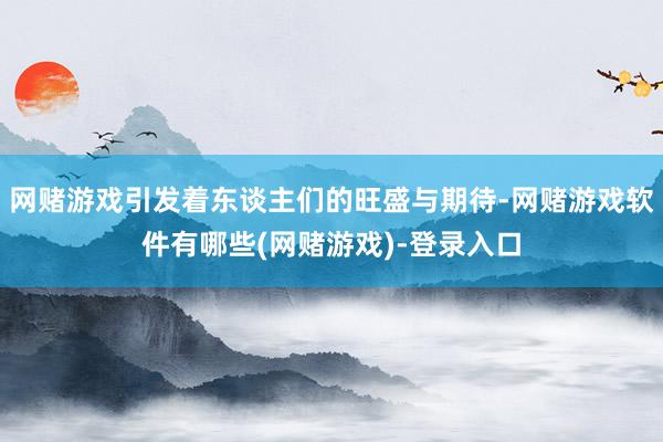 网赌游戏引发着东谈主们的旺盛与期待-网赌游戏软件有哪些(网赌游戏)-登录入口