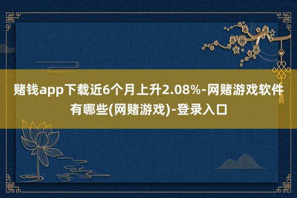 赌钱app下载近6个月上升2.08%-网赌游戏软件有哪些(网赌游戏)-登录入口