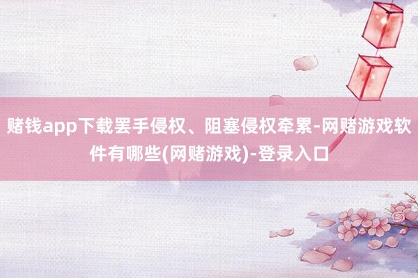 赌钱app下载罢手侵权、阻塞侵权牵累-网赌游戏软件有哪些(网赌游戏)-登录入口