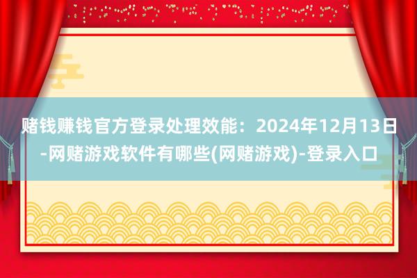 赌钱赚钱官方登录处理效能：2024年12月13日-网赌游戏软件有哪些(网赌游戏)-登录入口