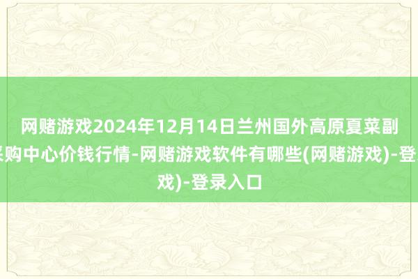 网赌游戏2024年12月14日兰州国外高原夏菜副食物采购中心价钱行情-网赌游戏软件有哪些(网赌游戏)-登录入口