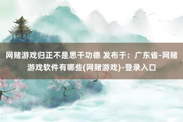 网赌游戏归正不是思干功德 发布于：广东省-网赌游戏软件有哪些(网赌游戏)-登录入口