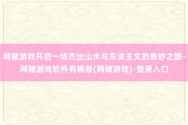 网赌游戏开启一场杰出山水与东谈主文的奇妙之旅-网赌游戏软件有哪些(网赌游戏)-登录入口