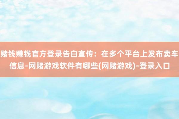 赌钱赚钱官方登录告白宣传：在多个平台上发布卖车信息-网赌游戏软件有哪些(网赌游戏)-登录入口
