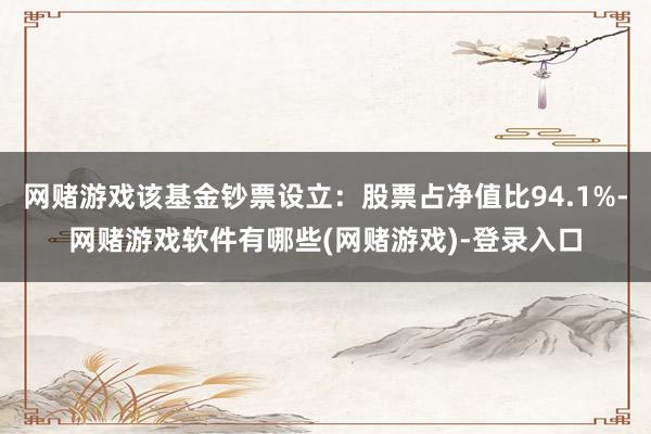 网赌游戏该基金钞票设立:股票占净值比94.1%-网赌游戏软件有哪些(网赌游戏)-登录入口