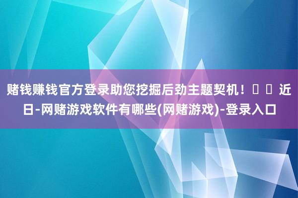 赌钱赚钱官方登录助您挖掘后劲主题契机! 近日-网赌游戏软件有哪些(网赌游戏)-登录入口