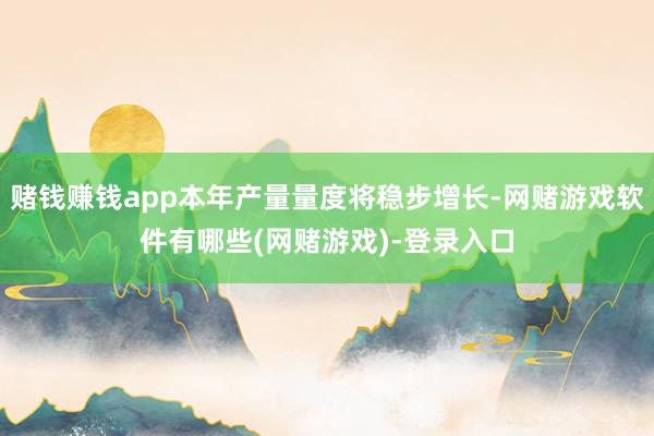 赌钱赚钱app本年产量量度将稳步增长-网赌游戏软件有哪些(网赌游戏)-登录入口