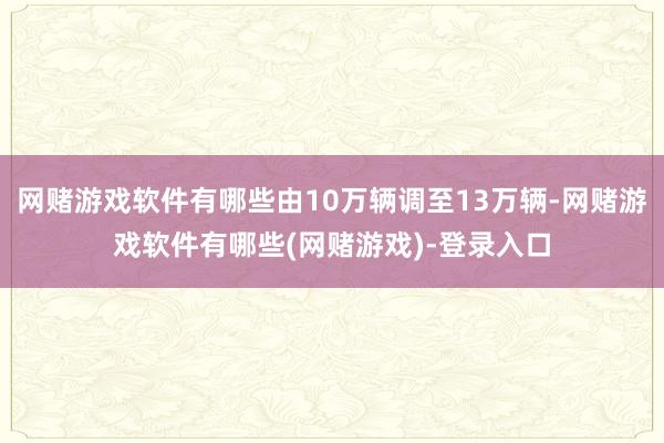 网赌游戏软件有哪些由10万辆调至13万辆-网赌游戏软件有哪些(网赌游戏)-登录入口