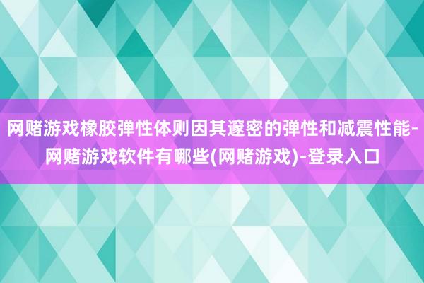 网赌游戏橡胶弹性体则因其邃密的弹性和减震性能-网赌游戏软件有哪些(网赌游戏)-登录入口