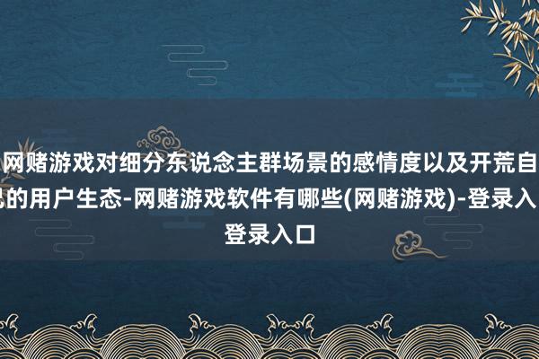 网赌游戏对细分东说念主群场景的感情度以及开荒自己的用户生态-网赌游戏软件有哪些(网赌游戏)-登录入口