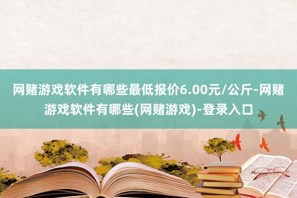 网赌游戏软件有哪些最低报价6.00元/公斤-网赌游戏软件有哪些(网赌游戏)-登录入口