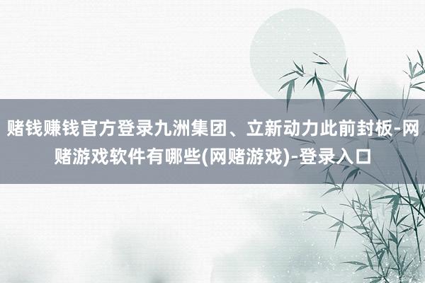 赌钱赚钱官方登录九洲集团、立新动力此前封板-网赌游戏软件有哪些(网赌游戏)-登录入口