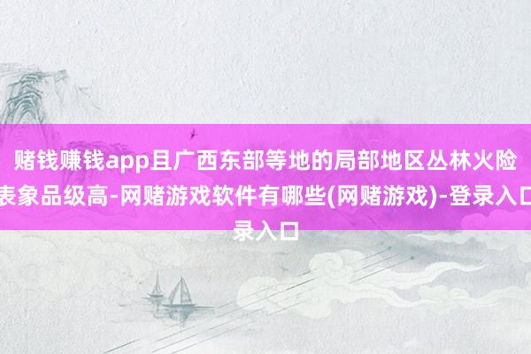 赌钱赚钱app且广西东部等地的局部地区丛林火险表象品级高-网赌游戏软件有哪些(网赌游戏)-登录入口