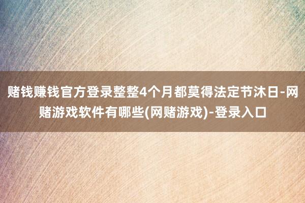 赌钱赚钱官方登录整整4个月都莫得法定节沐日-网赌游戏软件有哪些(网赌游戏)-登录入口
