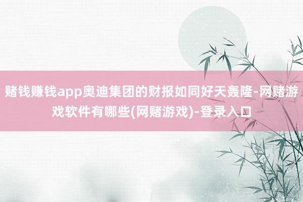 赌钱赚钱app奥迪集团的财报如同好天轰隆-网赌游戏软件有哪些(网赌游戏)-登录入口