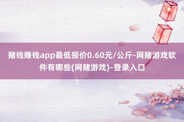 赌钱赚钱app最低报价0.60元/公斤-网赌游戏软件有哪些(网赌游戏)-登录入口