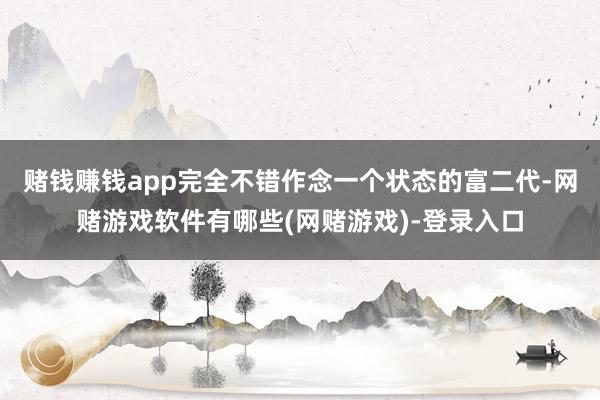 赌钱赚钱app完全不错作念一个状态的富二代-网赌游戏软件有哪些(网赌游戏)-登录入口