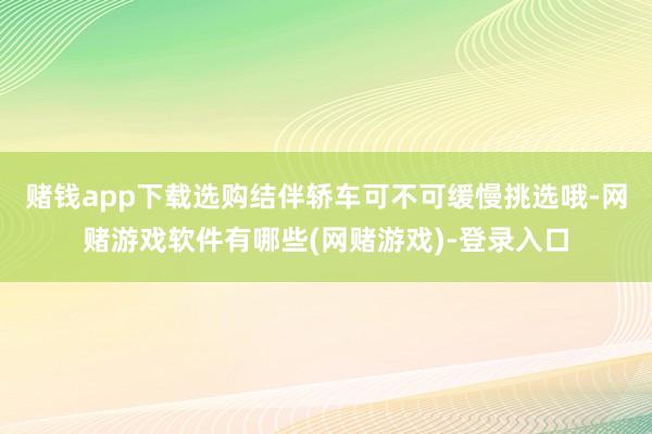 赌钱app下载选购结伴轿车可不可缓慢挑选哦-网赌游戏软件有哪些(网赌游戏)-登录入口
